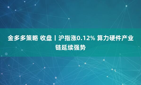 金多多策略 收盘丨沪指涨0.12% 算力硬件产业链延续强势